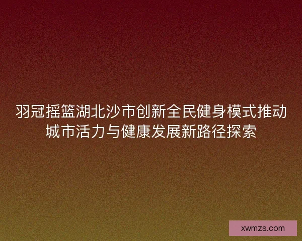 羽冠摇篮湖北沙市创新全民健身模式推动城市活力与健康发展新路径探索