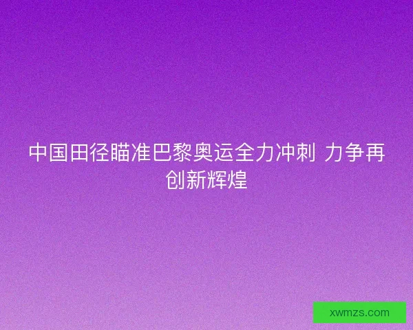 中国田径瞄准巴黎奥运全力冲刺 力争再创新辉煌
