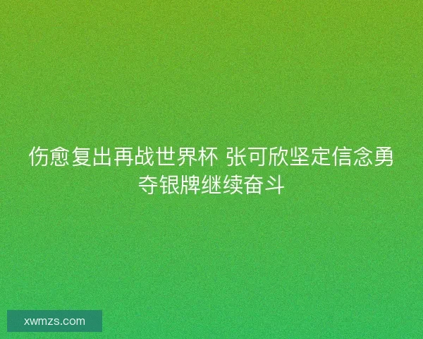 伤愈复出再战世界杯 张可欣坚定信念勇夺银牌继续奋斗