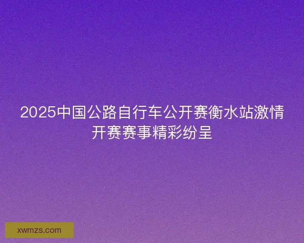 2025中国公路自行车公开赛衡水站激情开赛赛事精彩纷呈