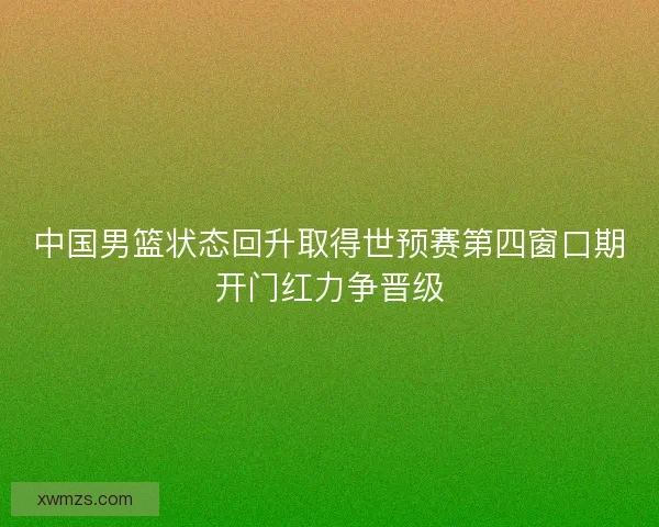 中国男篮状态回升取得世预赛第四窗口期开门红力争晋级