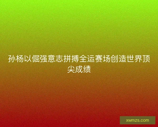 孙杨以倔强意志拼搏全运赛场创造世界顶尖成绩