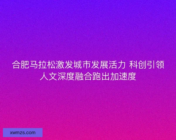 合肥马拉松激发城市发展活力 科创引领人文深度融合跑出加速度