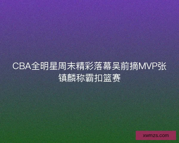 CBA全明星周末精彩落幕吴前摘MVP张镇麟称霸扣篮赛
