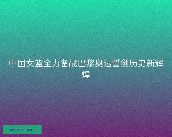 中国女篮全力备战巴黎奥运誓创历史新辉煌